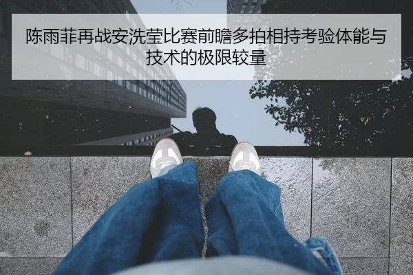 陈雨菲再战安洗莹比赛前瞻多拍相持考验体能与技术的极限较量