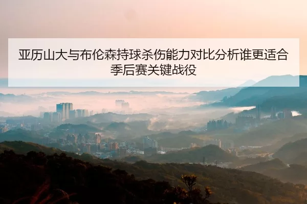 亚历山大与布伦森持球杀伤能力对比分析谁更适合季后赛关键战役
