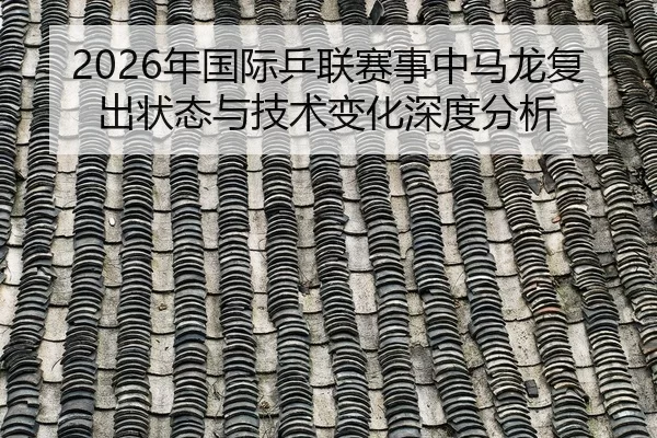 2026年国际乒联赛事中马龙复出状态与技术变化深度分析