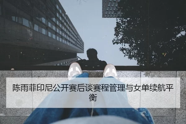陈雨菲印尼公开赛后谈赛程管理与女单续航平衡
