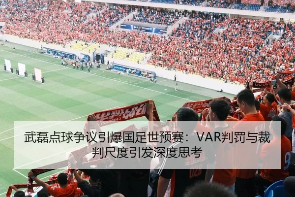 武磊点球争议引爆国足世预赛：VAR判罚与裁判尺度引发深度思考