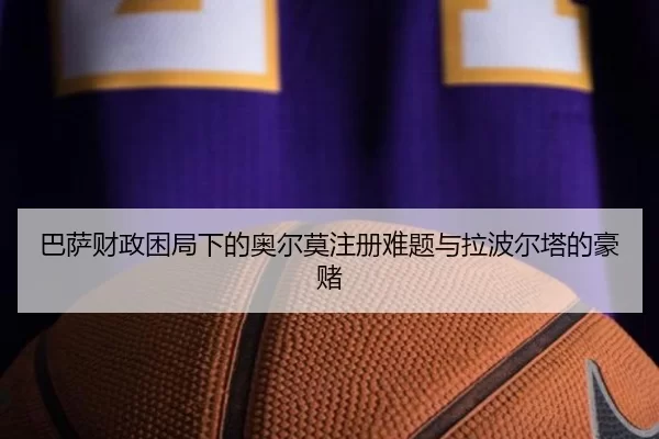 巴萨财政困局下的奥尔莫注册难题与拉波尔塔的豪赌