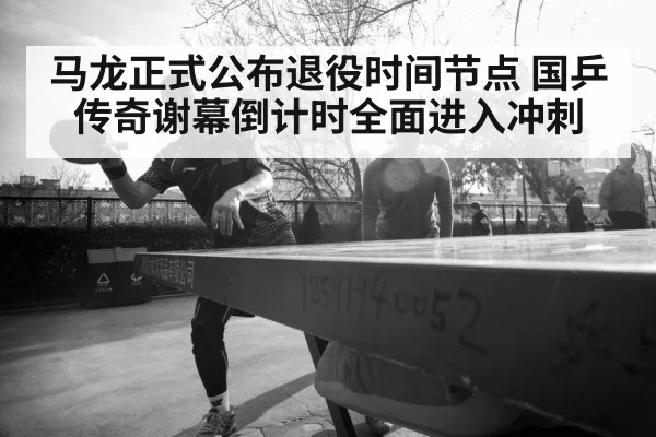 马龙正式公布退役时间节点 国乒传奇谢幕倒计时全面进入冲刺