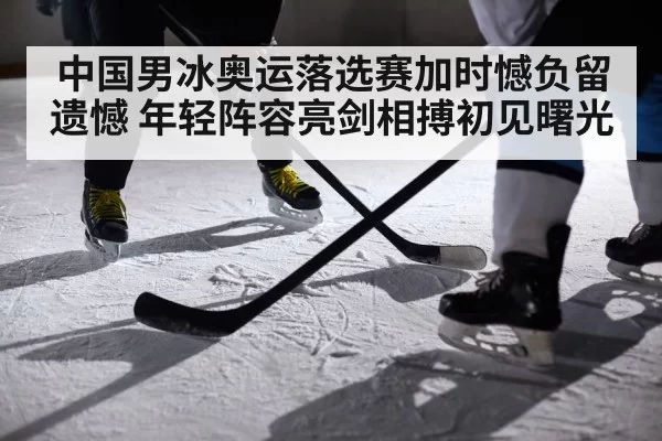 中国男冰奥运落选赛加时憾负留遗憾 年轻阵容亮剑相搏初见曙光