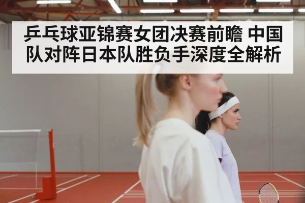 乒乓球亚锦赛女团决赛前瞻 中国队对阵日本队胜负手深度全解析