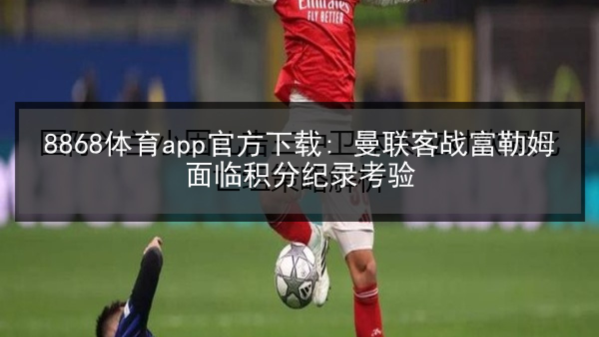 8868体育app官方下载: 曼联客战富勒姆面临积分纪录考验